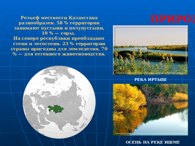 ПРИРОДА Рельеф местности Казахстана разнообразен. 58 % территории занимают пустыни и полупустыни, 10 % — горы. На севере республики преобладают степи и лесостепи. 23 % территории страны пригодны для земледелия, 70 % — для отгонного животноводства. РЕКА ИРТЫШ ОСЕНЬ НА РЕКЕ ИШМЕ 