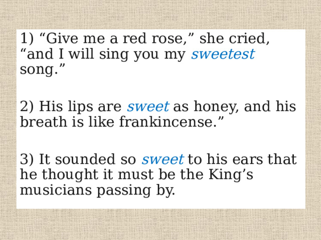 1) “Give me a red rose,” she cried, “and I will sing you my sweetest  song.” 2) His lips are sweet as honey, and his breath is like frankincense.” 3) It sounded so sweet to his ears that he thought it must be the King’s musicians passing by. 