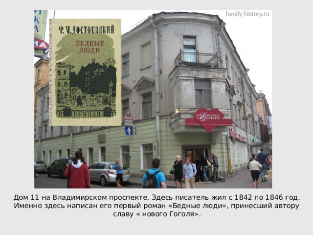 Дом 11 на Владимирском проспекте. Здесь писатель жил с 1842 по 1846 год. Именно здесь написан его первый роман «Бедные люди», принесший автору славу « нового Гоголя». 