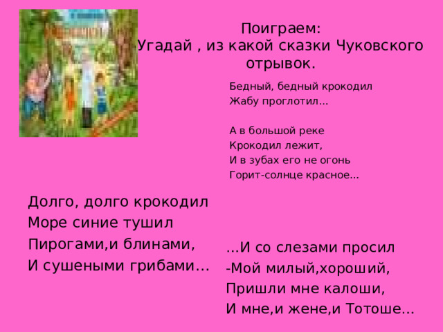 Поиграем:  Угадай , из какой сказки Чуковского отрывок. Бедный, бедный крокодил Жабу проглотил… А в большой реке Крокодил лежит, И в зубах его не огонь Горит-солнце красное… Долго, долго крокодил Море синие тушил Пирогами,и блинами, И сушеными грибами… … И со слезами просил -Мой милый,хороший, Пришли мне калоши, И мне,и жене,и Тотоше… 