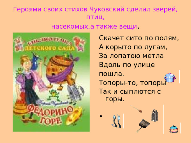 Героями своих стихов Чуковский сделал зверей,  птиц,  насекомых,а также вещи . Скачет сито по полям, А корыто по лугам, За лопатою метла Вдоль по улице пошла. Топоры-то, топоры Так и сыплются с горы. 