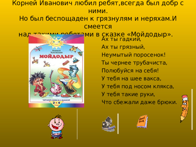 Корней Иванович любил ребят,всегда был добр с ними.  Но был беспощаден к грязнулям и неряхам.И смеется  над такими ребятами в сказке «Мойдодыр». Ах ты гадкий, Ах ты грязный, Неумытый поросенок! Ты чернее трубачиста, Полюбуйся на себя! У тебя на шее вакса, У тебя под носом клякса, У тебя такие руки, Что сбежали даже брюки. 