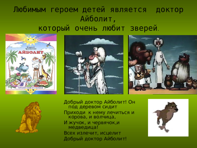 Любимым героем детей является доктор Айболит,  который очень любит зверей . Добрый доктор Айболит! Он под деревом сидит Приходи к нему лечиться и корова, и волчица, И жучок, и червячок,и медведица! Всех излечит, исцелит Добрый доктор Айболит! Добрый доктор Айболит! Он под деревом сидит Приходи к нему лечиться и корова, и волчица, И жучок, и червячок,и медведица! Всех излечит, исцелит Добрый доктор Айболит! Добрый доктор Айболит! Он под деревом сидит Приходи к нему лечиться и корова, и волчица, И жучок, и червячок,и медведица! Всех излечит, исцелит Добрый доктор Айболит! 