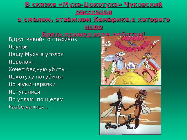 В сказке «Муха-Цокотуха» Чуковский рассказал  о смелом, отважном Комарике,с которого надо  брать пример всем ребятам! Вдруг какой-то старичок Паучок Нашу Муху в уголок Поволок- Хочет бедную убить, Цокотуху погубить! Но жуки-червяки Испугалися По углам, по щелям Разбежалися… 