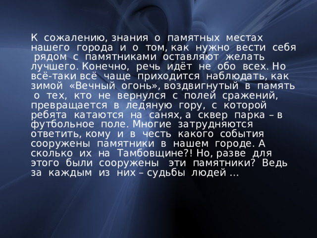  К сожалению, знания о памятных местах нашего города и о том, как нужно вести себя рядом с памятниками оставляют желать лучшего. Конечно, речь идёт не обо всех. Но всё-таки всё чаще приходится наблюдать, как зимой «Вечный огонь», воздвигнутый в память о тех, кто не вернулся с полей сражений, превращается в ледяную гору, с которой ребята катаются на санях, а сквер парка – в футбольное поле. Многие затрудняются ответить, кому и в честь какого события сооружены памятники в нашем городе. А сколько их на Тамбовщине?! Но, разве для этого были сооружены эти памятники? Ведь за каждым из них – судьбы людей … 