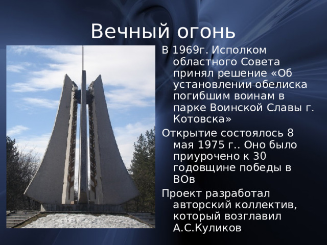 Вечный огонь В 1969г. Исполком областного Совета принял решение «Об установлении обелиска погибшим воинам в парке Воинской Славы г. Котовска» Открытие состоялось 8 мая 1975 г.. Оно было приурочено к 30 годовщине победы в ВОв Проект разработал авторский коллектив, который возглавил А.С.Куликов . 
