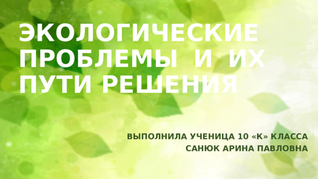 ЭКОЛОГИЧЕСКИЕ ПРОБЛЕМЫ И ИХ ПУТИ РЕШЕНИЯ ВЫПОЛНИЛА УЧЕНИЦА 10 «К» КЛАССА САНЮК АРИНА ПАВЛОВНА 