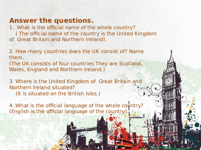Answer the questions. What is the official name of the whole country?  ( The official name of the country is the United Kingdom of Great Britain and Northern Ireland). 2. How many countries does the UK consist of? Name them. (The UK consists of four countries They are Scotland, Wales, England and Northern Ireland.) 3. Where is the United Kingdom of Great Britain and Northern Ireland situated?  (It is situated on the British Isles.) 4 .What is the official language of the whole country? (English is the official language of the country). 