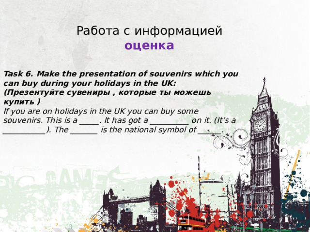 Работа с информацией оценка Task 6. Make the presentation of souvenirs which you can buy during your holidays in the UK: (Презентуйте сувениры , которые ты можешь купить ) If you are on holidays in the UK you can buy some souvenirs. This is a _____. It has got a __________ on it. (It’s a ___________). The _______ is the national symbol of ______. 