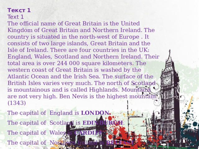 Текст 1 Text 1 The official name of Great Britain is the United Kingdom of Great Britain and Northern Ireland. The country is situated in the north-west of Europe . It consists of two large islands, Great Britain and the Isle of Ireland. There are four countries in the UK: England, Wales, Scotland and Northern Ireland. Their total area is over 244 000 square kilometers. The western coast of Great Britain is washed by the Atlantic Ocean and the Irish Sea. The surface of the British Isles varies very much. The north of Scotland is mountainous and is called Highlands. Mountains are not very high. Ben Nevis is the highest mountain. (1343) The capital of England is LONDON . The capital of Scotland is EDINBURGH . The capital of Wales is CARDIFF . The capital of Northern Ireland is BELFAST . 