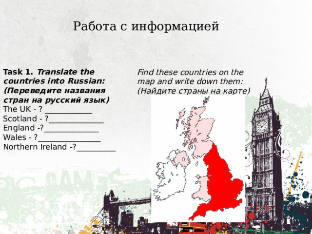 Работа с информацией Task 1. Translate the countries into Russian: (Переведите названия стран на русский язык) The UK - ? ____________ Scotland - ?______________ England -?______________ Wales - ?________________ Northern Ireland -?__________ Find these countries on the map and write down them: (Найдите страны на карте) 
