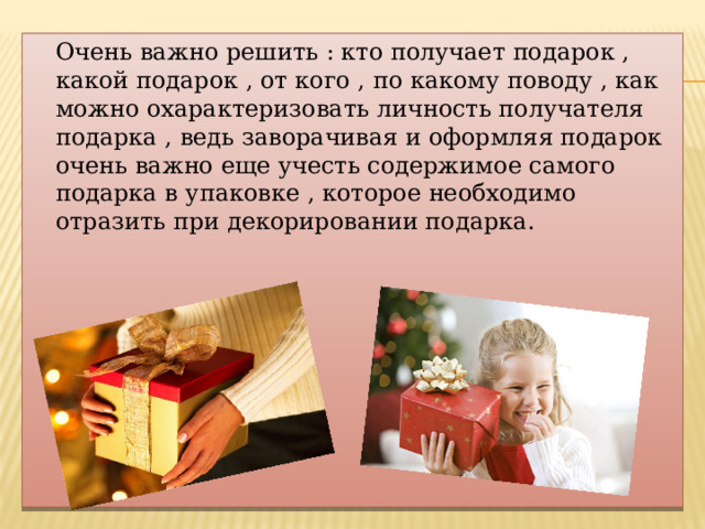  Очень важно решить : кто получает подарок , какой подарок , от кого , по какому поводу , как можно охарактеризовать личность получателя подарка , ведь заворачивая и оформляя подарок очень важно еще учесть содержимое самого подарка в упаковке , которое необходимо отразить при декорировании подарка. 