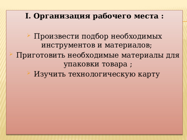I. Организация рабочего места : Произвести подбор необходимых инструментов и материалов; Приготовить необходимые материалы для упаковки товара ; Изучить технологическую карту 