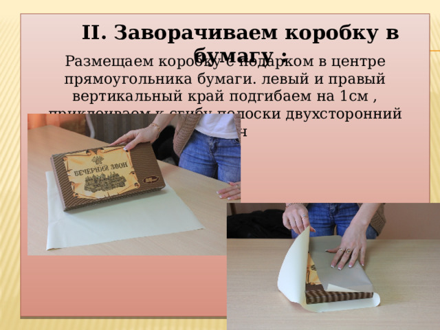   Размещаем коробку с подарком в центре прямоугольника бумаги. левый и правый вертикальный край подгибаем на 1см , приклеиваем к сгибу полоски двухсторонний скотч II. Заворачиваем коробку в бумагу : 
