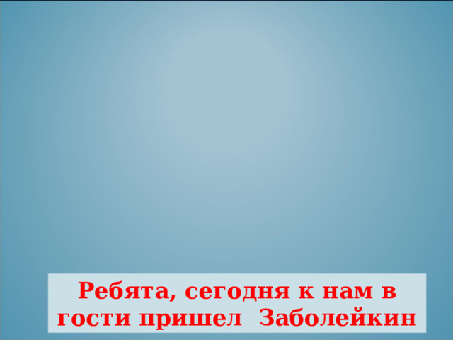 Ребята, сегодня к нам в гости пришел Заболейкин 