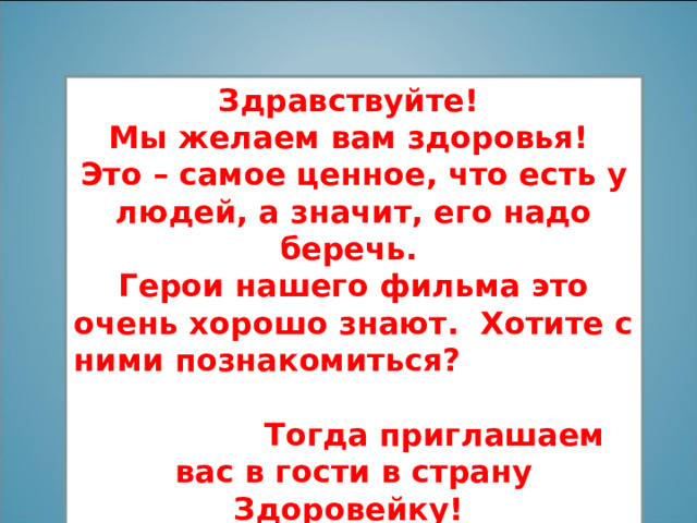 Здравствуйте! Мы желаем вам здоровья! Это – самое ценное, что есть у людей, а значит, его надо беречь. Герои нашего фильма это очень хорошо знают. Хотите с ними познакомиться? Тогда приглашаем вас в гости в страну Здоровейку!  
