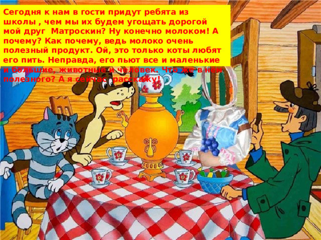 Сегодня к нам в гости придут ребята из школы , чем мы их будем угощать дорогой мой друг Матроскин? Ну конечно молоком! А почему? Как почему, ведь молоко очень полезный продукт. Ой, это только коты любят его пить. Неправда, его пьют все и маленькие и большие, животные и человек. Что же в нём полезного? А я сейчас расскажу! 