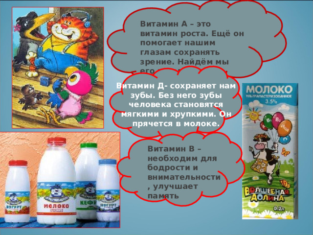 Витамин А – это витамин роста. Ещё он помогает нашим глазам сохранять зрение. Найдём мы его в молоке. Витамин Д- сохраняет нам зубы. Без него зубы человека становятся мягкими и хрупкими. Он прячется в молоке. Витамин В – необходим для бодрости и внимательности, улучшает память 