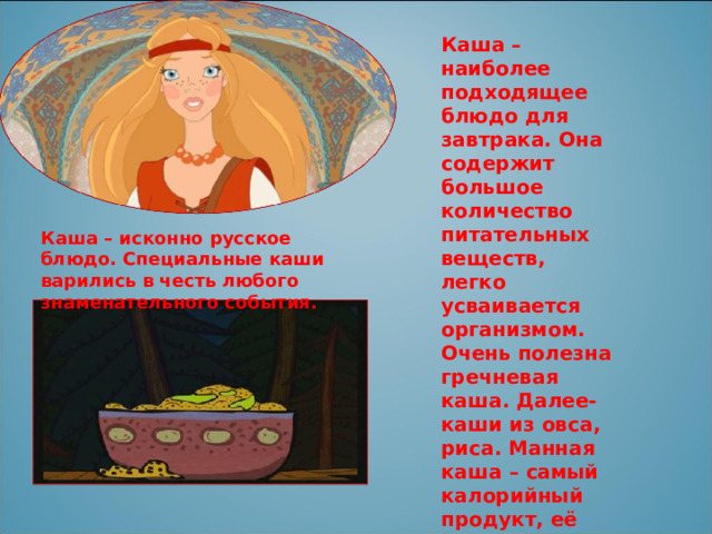 Каша – наиболее подходящее блюдо для завтрака. Она содержит большое количество питательных веществ, легко усваивается организмом. Очень полезна гречневая каша. Далее- каши из овса, риса. Манная каша – самый калорийный продукт, её следует есть перед контрольной, соревнованиями или работой. Каша – исконно русское блюдо. Специальные каши варились в честь любого знаменательного события. 