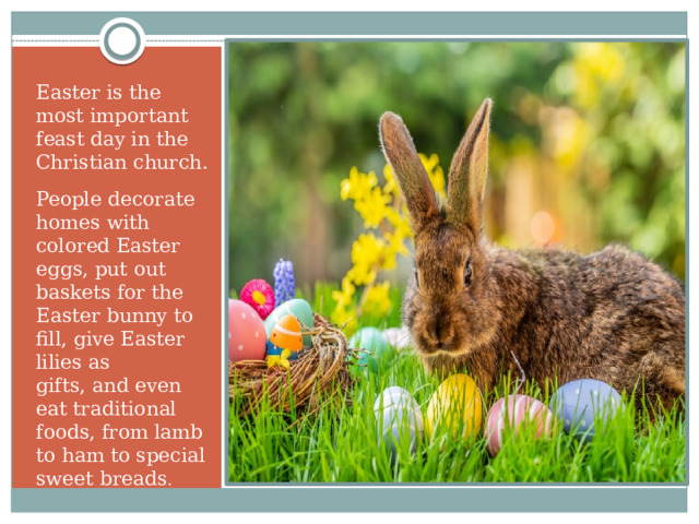 Easter is the most important feast day in the Christian church. People decorate homes with colored Easter eggs, put out baskets for the Easter bunny to fill, give Easter lilies as gifts, and even eat traditional foods, from lamb to ham to special sweet breads .  