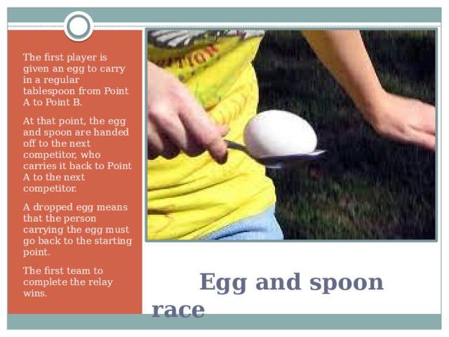 The first player is given an egg to carry in a regular tablespoon from Point A to Point B. At that point, the egg and spoon are handed off to the next competitor, who carries it back to Point A to the next competitor. A dropped egg means that the person carrying the egg must go back to the starting point. The first team to complete the relay wins.   Egg and spoon race 