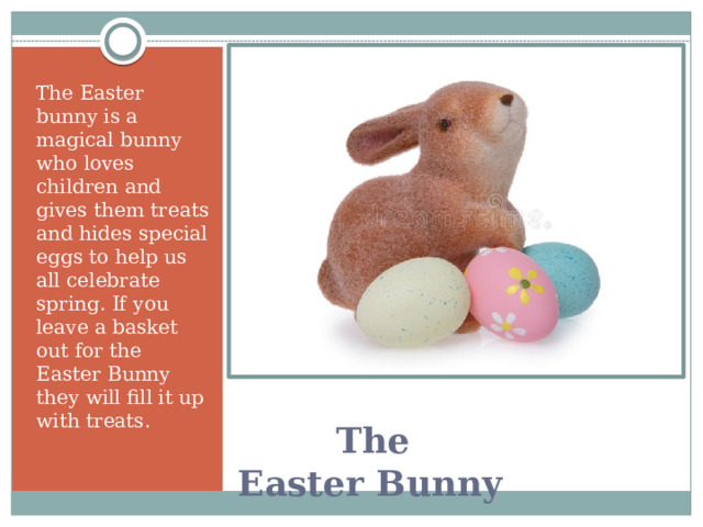 The Easter bunny is a magical bunny who loves children and gives them treats and hides special eggs to help us all celebrate spring. If you leave a basket out for the Easter Bunny they will fill it up with treats.     The Easter Bunny   