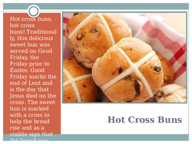 Hot cross buns, hot cross buns! Traditionally, this delicious sweet bun was served on Good Friday, the Friday prior to Easter. Good Friday marks the end of Lent and is the day that Jesus died on the cross. The sweet bun is marked with a cross to help the bread rise and as a visible sign that the bread was “blessed.”   Hot Cross Buns   