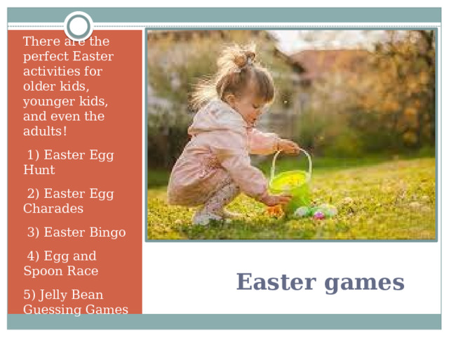 There are the perfect Easter activities for older kids, younger kids, and even the adults!  1) Easter Egg Hunt 2) Easter Egg Charades 3) Easter Bingo 4) Egg and Spoon Race 5) Jelly Bean Guessing Games   Easter games 