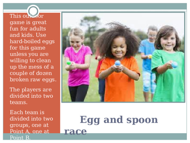 This outdoor game is great fun for adults and kids. Use hard-boiled eggs for this game unless you are willing to clean up the mess of a couple of dozen broken raw eggs. The players are divided into two teams. Each team is divided into two groups, one at Point A, one at Point B.   Egg and spoon race 