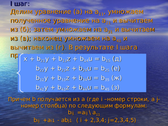 I шаг:  Делим уравнение (а) на а 11 , умножаем полученное уравнение на а 21 и вычитаем из (б); затем умножаем на а 31 и вычитаем из (в); наконец умножаем на а 41 и вычитаем из (г). В результате I шага приходим к системе:  x + b 21 y + b 13 z + b 14 u = b 15 (д)   b 22 y + b 23 z + b 24 u = b 25  (е)   b 32 y + b 33 z + b 34 u = b 35 (ж)   b 42 y + b 43 z + b 44 u = b 45 (з) Причем b получается из а (где i –номер строки, а j - номер столбца) по следующим формулам: b ij  = a ij  \ a 11  b ij  +a i1  - ab j1  ( i + 2,3,4; j=2,3,4,5) 