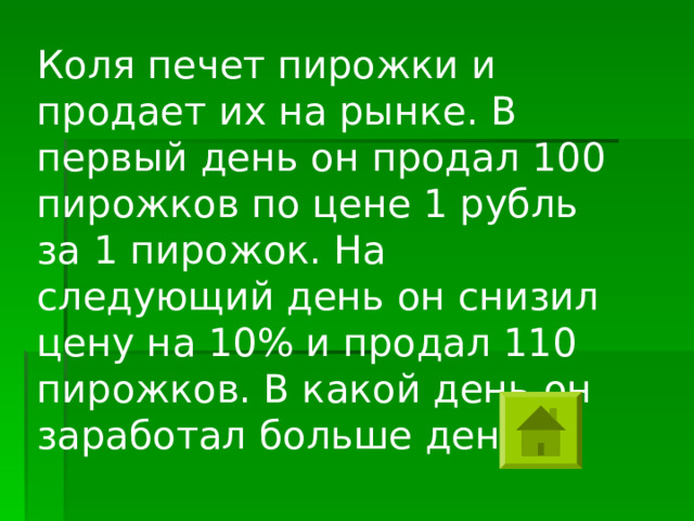 Коля печет пирожки и продает их на рынке. В первый день он продал 100 пирожков по цене 1 рубль за 1 пирожок. На следующий день он снизил цену на 10% и продал 110 пирожков. В какой день он заработал больше денег? 