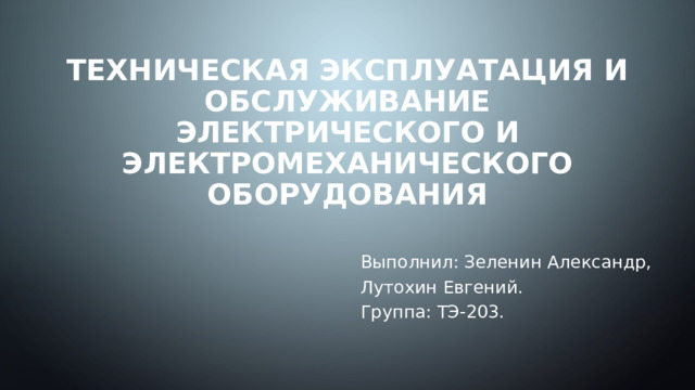 Техническая эксплуатация и обслуживание электрического и электромеханического оборудования Выполнил: Зеленин Александр, Лутохин Евгений.  Группа: ТЭ-203. 