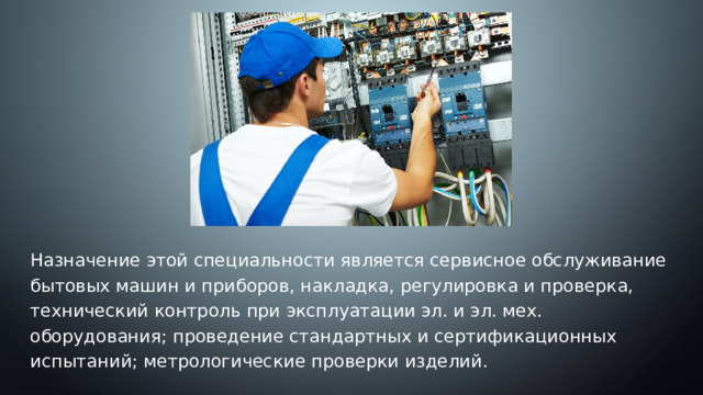 . Назначение этой специальности является сервисное обслуживание бытовых машин и приборов, накладка, регулировка и проверка, технический контроль при эксплуатации эл. и эл. мех. оборудования; проведение стандартных и сертификационных испытаний; метрологические проверки изделий. 