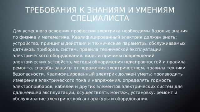 Требования к знаниям и умениям специалиста Для успешного освоения профессии электрика необходимы базовые знания по физике и математике. Квалифицированный электрик должен знать: устройство, принципы действия и технические параметры обслуживаемых датчиков, приборов, систем, правила технической эксплуатации электрического оборудования, виды и причины повреждений электрических устройств, методы обнаружения неисправностей и правила ремонта, способы защиты от поражения электричеством, правила техники безопасности. Квалифицированный электрик должен уметь: производить измерения электрического тока и напряжения, определять годность электроприборов, кабелей и других элементов электрических систем для дальнейшей эксплуатации, осуществлять монтаж, установку, ремонт и обслуживание электрической аппаратуры и оборудования. 