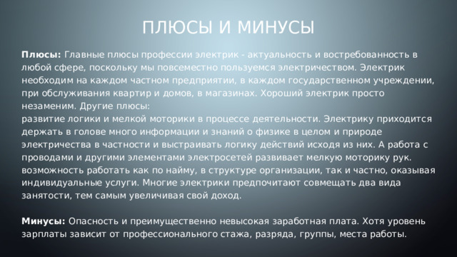 Плюсы и минусы Плюсы: Главные плюсы профессии электрик - актуальность и востребованность в любой сфере, поскольку мы повсеместно пользуемся электричеством. Электрик необходим на каждом частном предприятии, в каждом государственном учреждении, при обслуживания квартир и домов, в магазинах. Хороший электрик просто незаменим. Другие плюсы:  развитие логики и мелкой моторики в процессе деятельности. Электрику приходится держать в голове много информации и знаний о физике в целом и природе электричества в частности и выстраивать логику действий исходя из них. А работа с проводами и другими элементами электросетей развивает мелкую моторику рук.  возможность работать как по найму, в структуре организации, так и частно, оказывая индивидуальные услуги. Многие электрики предпочитают совмещать два вида занятости, тем самым увеличивая свой доход.   Минусы: Опасность и преимущественно невысокая заработная плата. Хотя уровень зарплаты зависит от профессионального стажа, разряда, группы, места работы.  