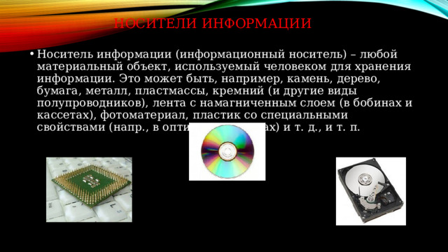 Носители информации Носитель информации (информационный носитель) – любой материальный объект, используемый человеком для хранения информации. Это может быть, например, камень, дерево, бумага, металл, пластмассы, кремний (и другие виды полупроводников), лента с намагниченным слоем (в бобинах и кассетах), фотоматериал, пластик со специальными свойствами (напр., в оптических дисках) и т. д., и т. п. 
