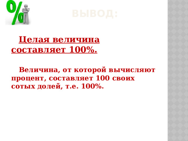 ВЫВОД: Целая величина составляет 100%.  Величина, от которой вычисляют процент, составляет 100 своих сотых долей, т.е. 100%.    