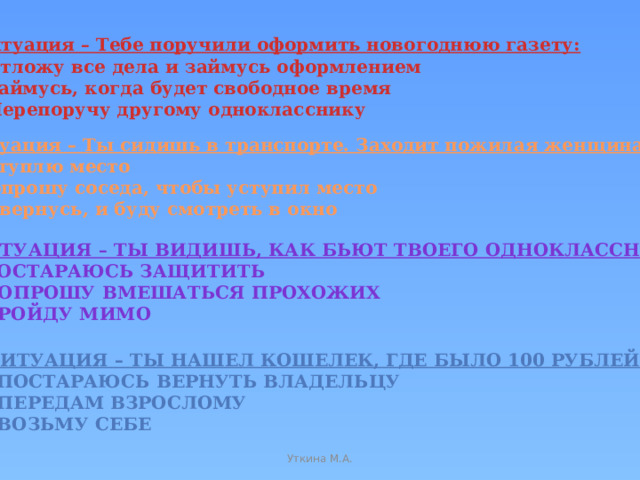 1 ситуация – Тебе поручили оформить новогоднюю газету: а) Отложу все дела и займусь оформлением б) Займусь, когда будет свободное время в) Перепоручу другому однокласснику 2 ситуация – Ты сидишь в транспорте. Заходит пожилая женщина: а) Уступлю место б) Попрошу соседа, чтобы уступил место в) Отвернусь, и буду смотреть в окно 3 ситуация – Ты видишь, как бьют твоего одноклассника: а) Постараюсь защитить б) Попрошу вмешаться прохожих в) Пройду мимо 4 ситуация – Ты нашел кошелек, где было 100 рублей: а) Постараюсь вернуть владельцу б) Передам взрослому в) Возьму себе Уткина М.А.