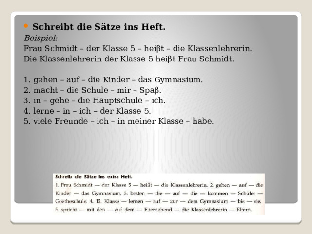 Schreibt die Sӓtze ins Heft. Beispiel: Frau Schmidt – der Klasse 5 – hei βt – die Klassenlehrerin. Die Klassenlehrerin der Klasse 5 hei βt Frau Schmidt. 1. gehen – auf – die Kinder – das Gymnasium. 2. macht – die Schule – mir – Spa β. 3. in – gehe – die Hauptschule – ich. 4. lerne – in – ich – der Klasse 5. 5. viele Freunde – ich – in meiner Klasse – habe. 