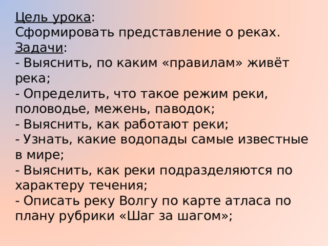 Цель урока : Сформировать представление о реках. Задачи : - Выяснить, по каким «правилам» живёт река; - Определить, что такое режим реки, половодье, межень, паводок; - Выяснить, как работают реки; - Узнать, какие водопады самые известные в мире; - Выяснить, как реки подразделяются по характеру течения; - Описать реку Волгу по карте атласа по плану рубрики «Шаг за шагом»; 