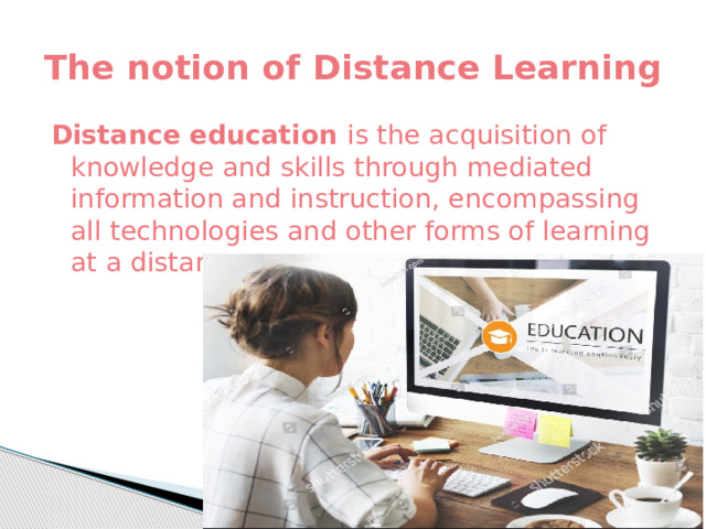 The notion of Distance Learning Distance education is the acquisition of knowledge and skills through mediated information and instruction, encompassing all technologies and other forms of learning at a distance 