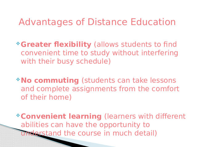  Advantages of Distance Education Greater flexibility (allows students to find convenient time to study without interfering with their busy schedule) No commuting (students can take lessons and complete assignments from the comfort of their home) Convenient learning (learners with different abilities can have the opportunity to understand the course in much detail) 