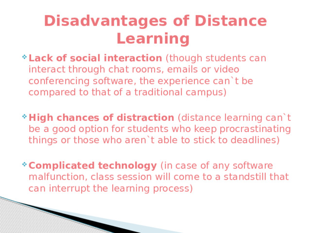 Disadvantages of Distance Learning Lack of social interaction (though students can interact through chat rooms, emails or video conferencing software, the experience can`t be compared to that of a traditional campus) High chances of distraction (distance learning can`t be a good option for students who keep procrastinating things or those who aren`t able to stick to deadlines) Complicated technology (in case of any software malfunction, class session will come to a standstill that can interrupt the learning process) 