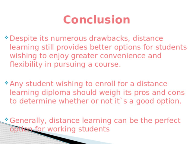 Conclusion Despite its numerous drawbacks, distance learning still provides better options for students wishing to enjoy greater convenience and flexibility in pursuing a course. Any student wishing to enroll for a distance learning diploma should weigh its pros and cons to determine whether or not it`s a good option. Generally, distance learning can be the perfect option for working students 