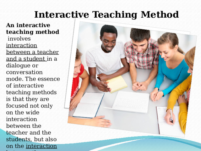 Interactive Teaching Method An interactive teaching method involves interaction between a teacher and a student in a dialogue or conversation mode. The essence of interactive teaching methods is that they are focused not only on the wide interaction between the teacher and the students, but also on the interaction between the students themselves. 