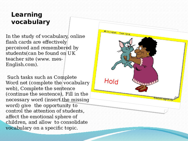 Learning vocabulary   In the study of vocabulary, online flash cards are effectively perceived and remembered by students(can be found on UK teacher site (www. mes-English.com).  Such tasks such as Complete Word net (complete the vocabulary web), Complete the sentence (continue the sentence), Fill in the necessary word (insert the missing word) give the opportunity to control the attention of students, affect the emotional sphere of children, and allow to consolidate vocabulary on a specific topic. 