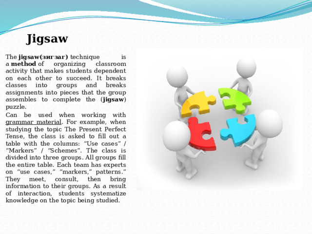 Jigsaw The  jigsaw(зигзаг)  technique is a  method  of organizing classroom activity that makes students dependent on each other to succeed. It breaks classes into groups and breaks assignments into pieces that the group assembles to complete the ( jigsaw ) puzzle. Can be used when working with grammar material . For example, when studying the topic The Present Perfect Tense, the class is asked to fill out a table with the columns: “Use cases” / “Markers” / “Schemes”. The class is divided into three groups. All groups fill the entire table. Each team has experts on “use cases,” “markers,” patterns.” They meet, consult, then bring information to their groups. As a result of interaction, students systematize knowledge on the topic being studied. 