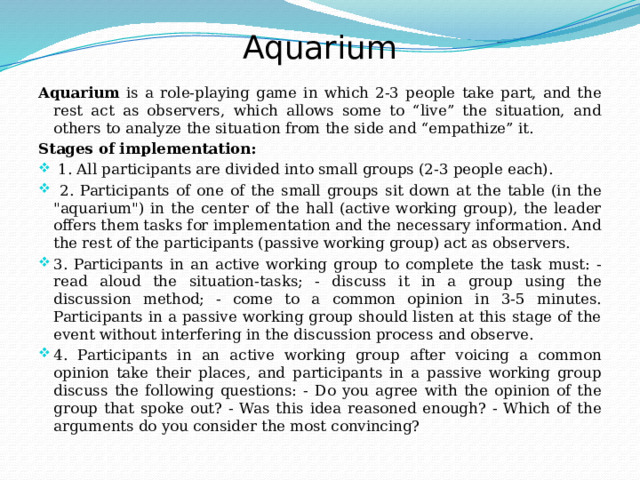 Aquarium Aquarium is a role-playing game in which 2-3 people take part, and the rest act as observers, which allows some to “live” the situation, and others to analyze the situation from the side and “empathize” it. Stages of implementation:  1. All participants are divided into small groups (2-3 people each).  2. Participants of one of the small groups sit down at the table (in the 