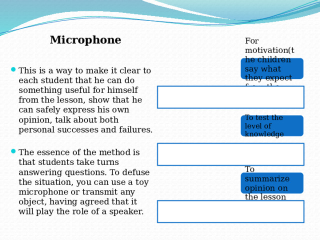 Microphone For motivation(the children say what they expect from the lesson) This is a way to make it clear to each student that he can do something useful for himself from the lesson, show that he can safely express his own opinion, talk about both personal successes and failures. The essence of the method is that students take turns answering questions. To defuse the situation, you can use a toy microphone or transmit any object, having agreed that it will play the role of a speaker. To test the level of knowledge To summarize opinion on the lesson 