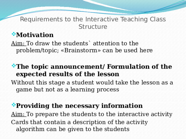 Requirements to the Interactive Teaching Class Structure   Motivation Aim: To draw the students` attention to the problem/topic; «Brainstorm» can be used here The topic announcement/ Formulation of the expected results of the lesson Without this stage a student would take the lesson as a game but not as a learning process Providing the necessary information Aim: To prepare the students to the interactive activity Cards that contain a description of the activity algorithm can be given to the students 
